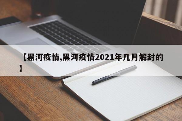 【黑河疫情,黑河疫情2021年几月解封的】