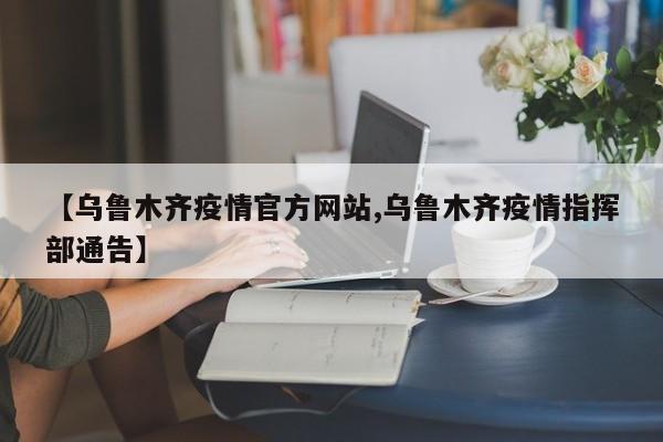 【乌鲁木齐疫情官方网站,乌鲁木齐疫情指挥部通告】