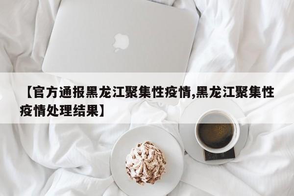 【官方通报黑龙江聚集性疫情,黑龙江聚集性疫情处理结果】