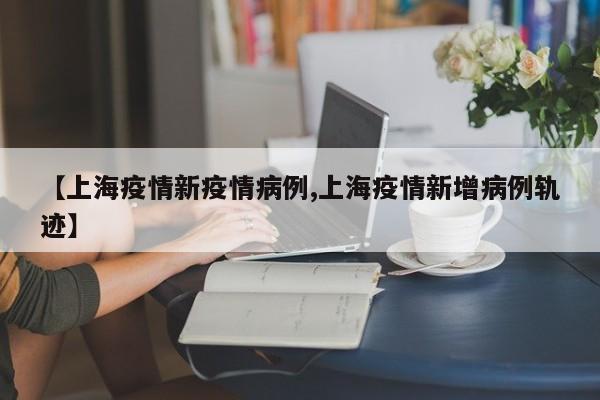 【上海疫情新疫情病例,上海疫情新增病例轨迹】