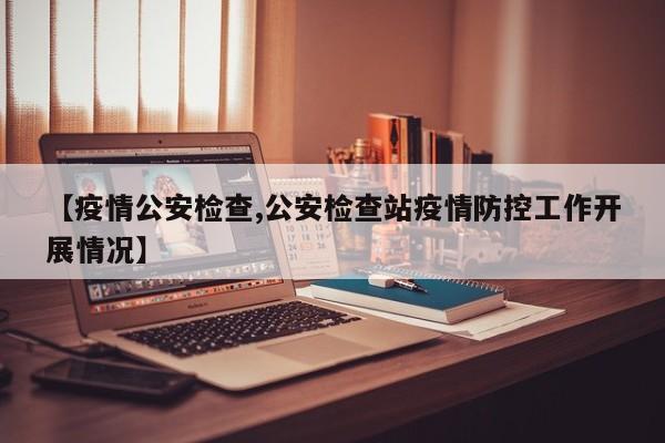 【疫情公安检查,公安检查站疫情防控工作开展情况】
