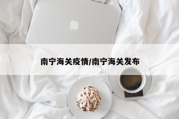 南宁海关疫情/南宁海关发布