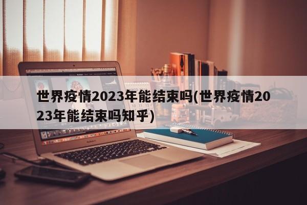 世界疫情2023年能结束吗(世界疫情2023年能结束吗知乎)