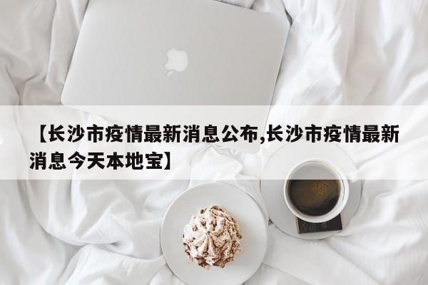 【长沙市疫情最新消息公布,长沙市疫情最新消息今天本地宝】