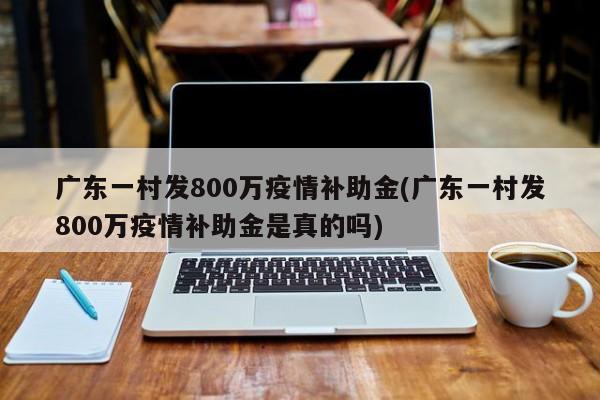 广东一村发800万疫情补助金(广东一村发800万疫情补助金是真的吗)