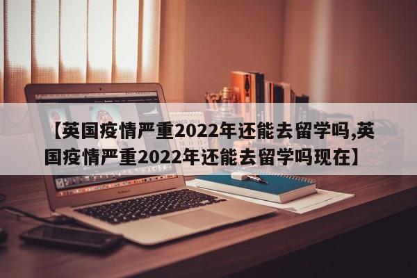 【英国疫情严重2022年还能去留学吗,英国疫情严重2022年还能去留学吗现在】