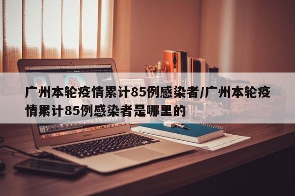 广州本轮疫情累计85例感染者/广州本轮疫情累计85例感染者是哪里的