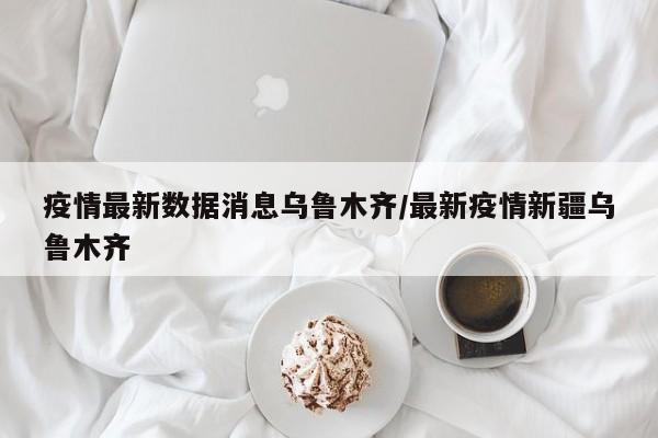 疫情最新数据消息乌鲁木齐/最新疫情新疆乌鲁木齐