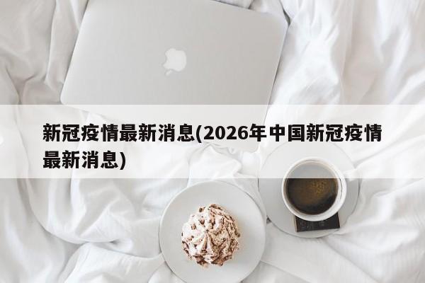 新冠疫情最新消息(2026年中国新冠疫情最新消息)