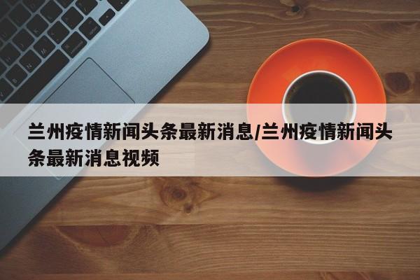 兰州疫情新闻头条最新消息/兰州疫情新闻头条最新消息视频