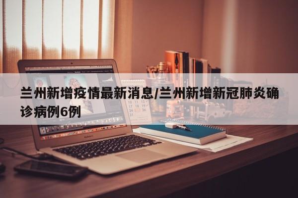兰州新增疫情最新消息/兰州新增新冠肺炎确诊病例6例