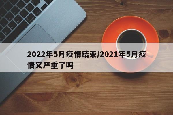 2022年5月疫情结束/2021年5月疫情又严重了吗
