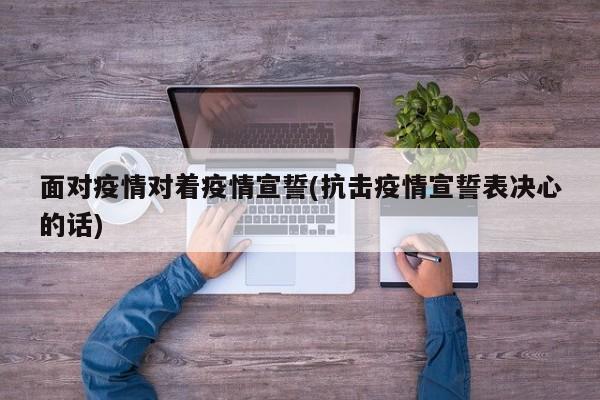 面对疫情对着疫情宣誓(抗击疫情宣誓表决心的话)